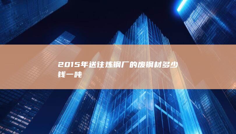 2015年送往炼钢厂的废钢材多少钱一吨