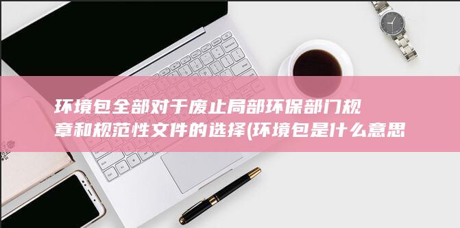 环境包全部对于废止局部环保部门规章和规范性文件的选择