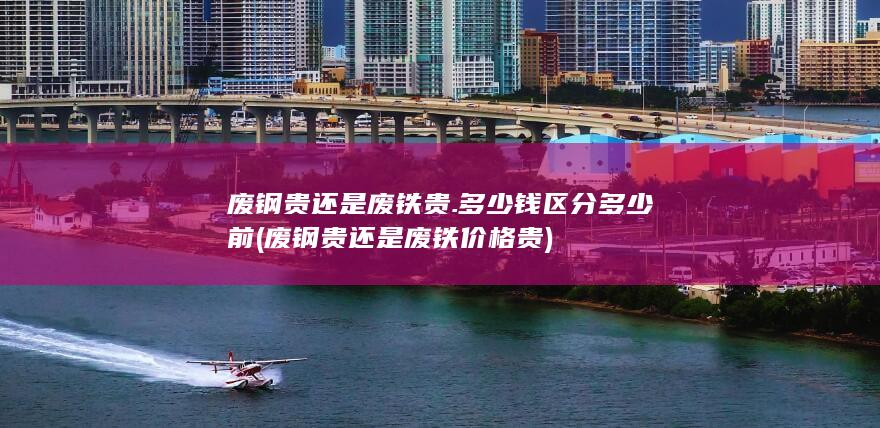 废钢贵还是废铁贵.多少钱区分多少前