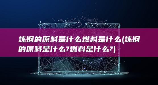 炼钢的原料是什么?燃料是什么?