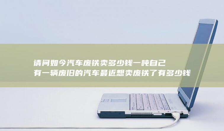 自己有一辆废旧的汽车最近想卖废铁了