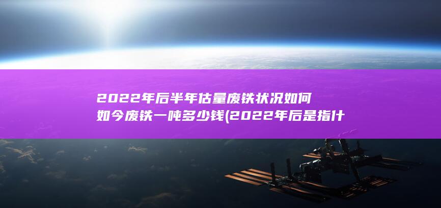 2022年后半年估量废铁状况如何如今废铁一吨多少钱