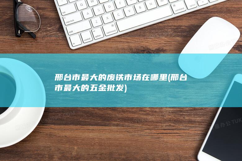 邢台市最大的废铁市场在哪里