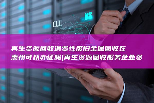 再生资源回收消费性废旧金属回收在惠州可以办证吗