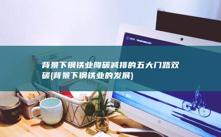 背景下钢铁业降碳减排的五大门路