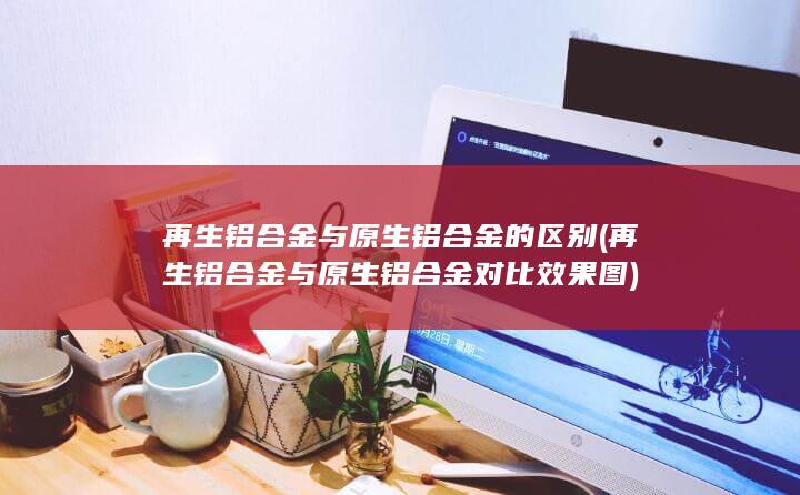 再生铝合金与原生铝合金的区别