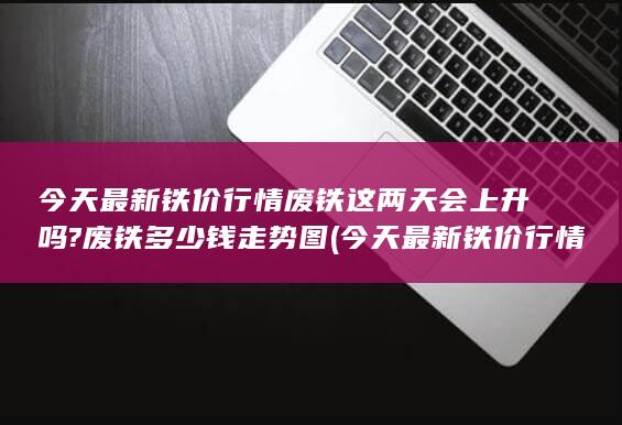 今天最新铁价行情废铁这两天会上升吗?