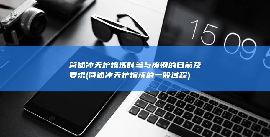 简述冲天炉熔炼时参与废钢的目前及要求