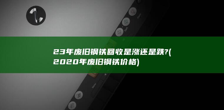 23年废旧钢铁回收是涨还是跌?