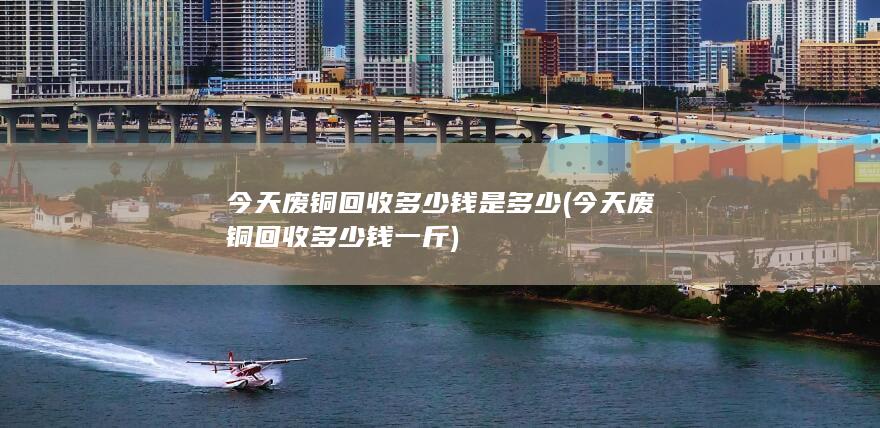 今天废铜回收多少钱是多少