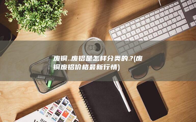 废铜..废铝是怎样分类的.?