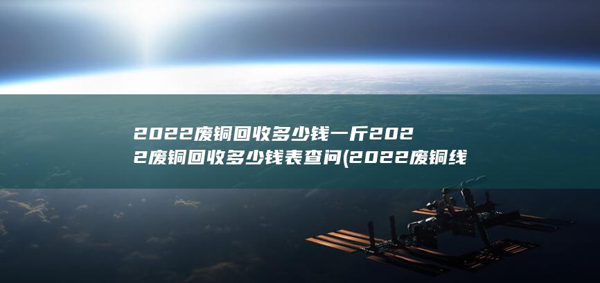 2022废铜回收多少钱一斤2022废铜回收多少钱表查问