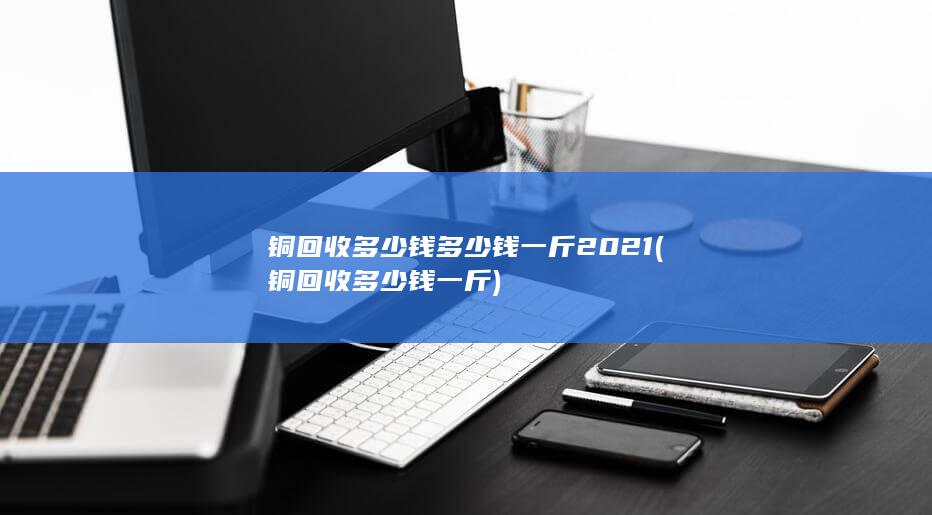 铜回收多少钱多少钱一斤2021