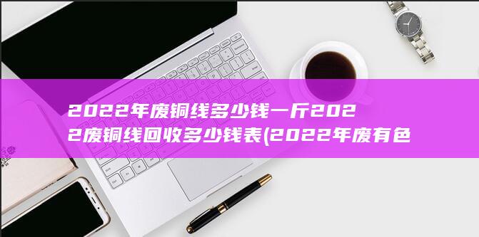 2022年废铜线多少钱一斤2022废铜线回收多少钱表