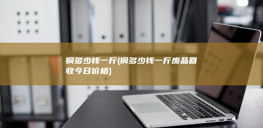 铜多少钱一斤废品回收今日价格