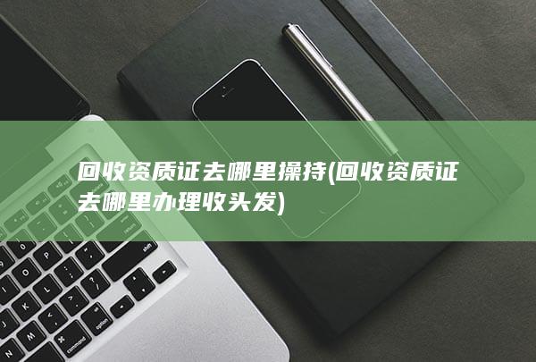 回收资质证去哪里办理收头发