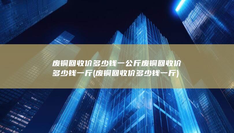 废铜回收价多少钱一公斤废铜回收价多少钱一斤