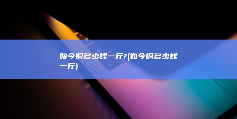如今铜多少钱一斤