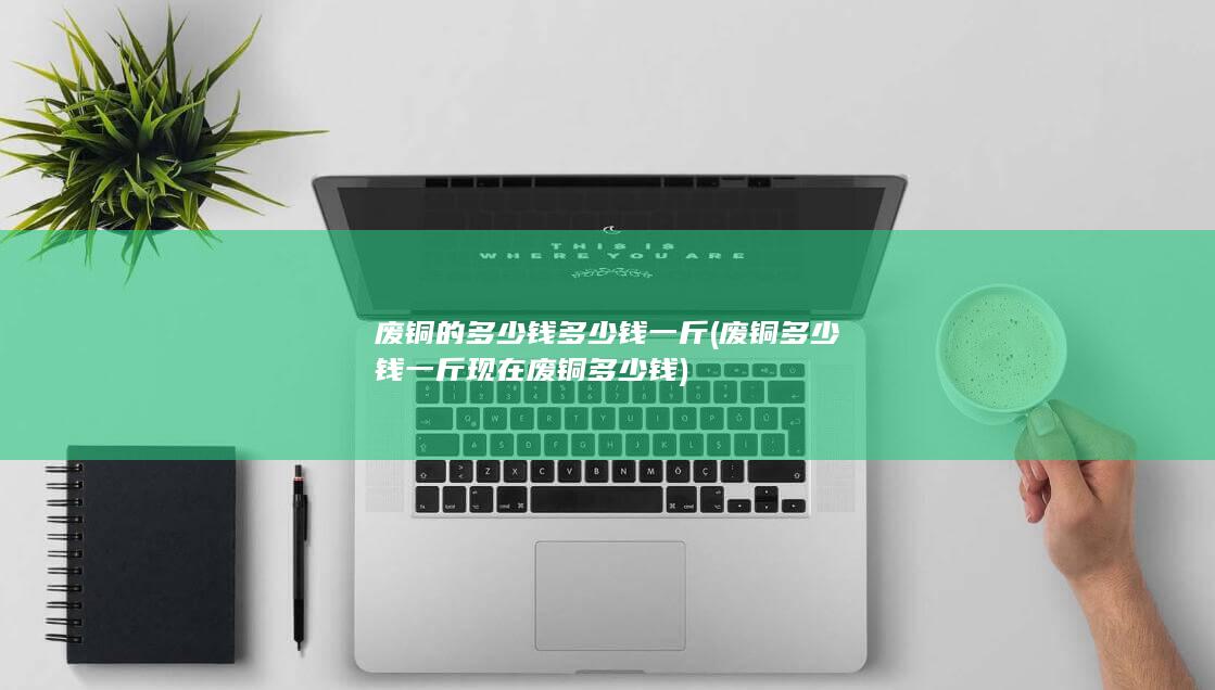 废铜多少钱一斤现在废铜多少钱