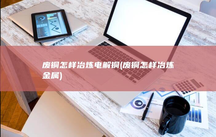 废铜怎样冶炼电解铜