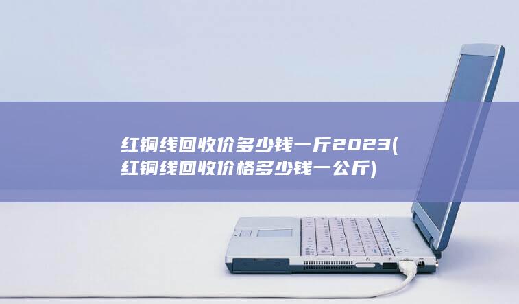 红铜线回收价多少钱一斤2023
