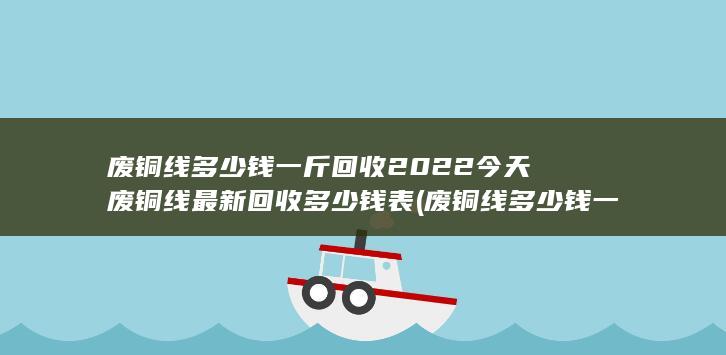 废铜线多少钱一斤回收2022今天废铜线最新回收多少钱表