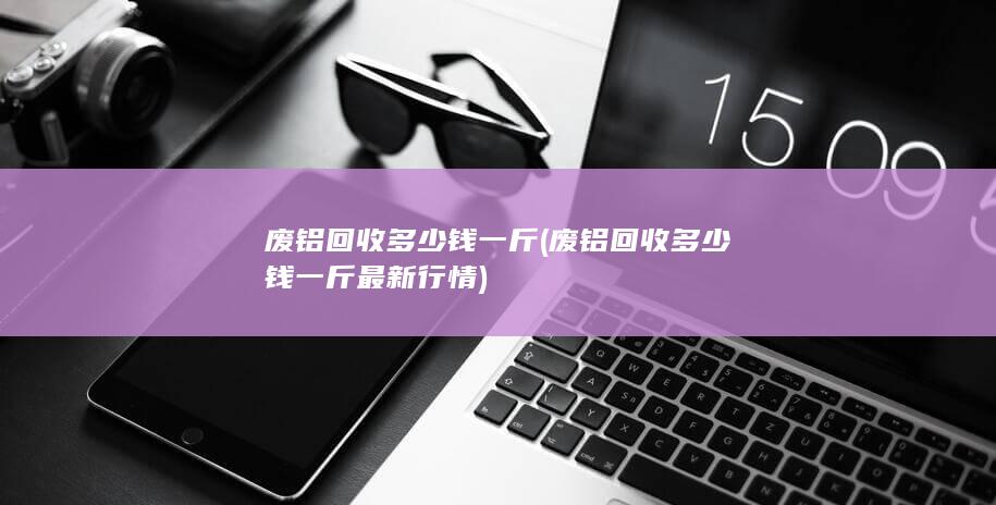 废铝回收多少钱一斤最新行情