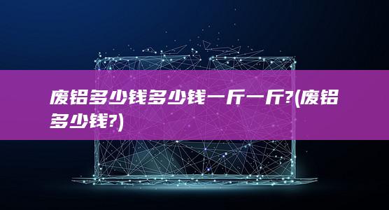 废铝多少钱多少钱一斤一斤?