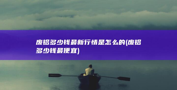 废铝多少钱最新行情是怎么的