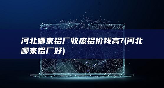 河北哪家铝厂收废铝价钱高?