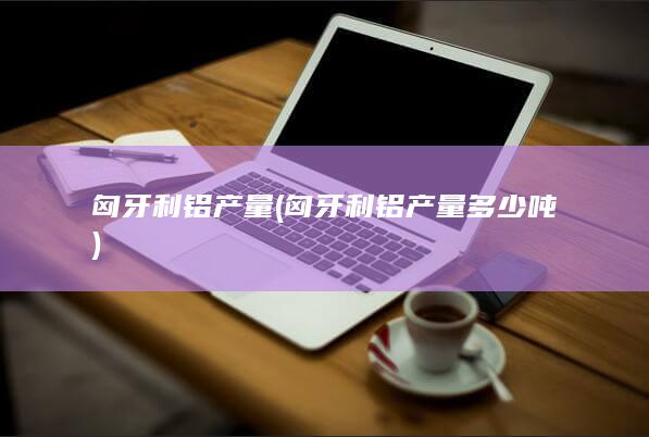 匈牙利铝产量