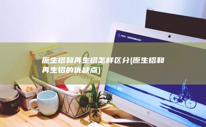 原生铝和再生铝怎样区分