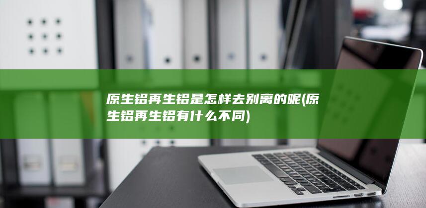 原生铝再生铝是怎样去别离的呢