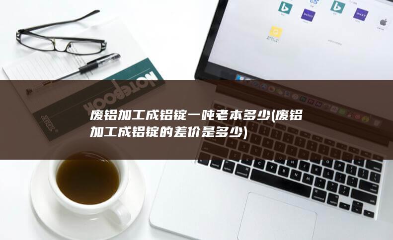 废铝加工成铝锭的差价是多少