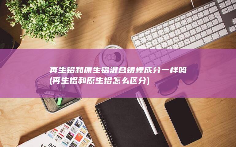再生铝和原生铝混合铸棒成分一样吗