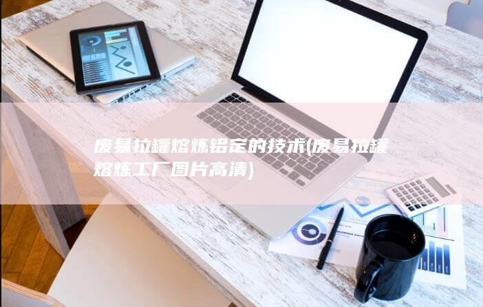 废易拉罐熔炼工厂图片高清