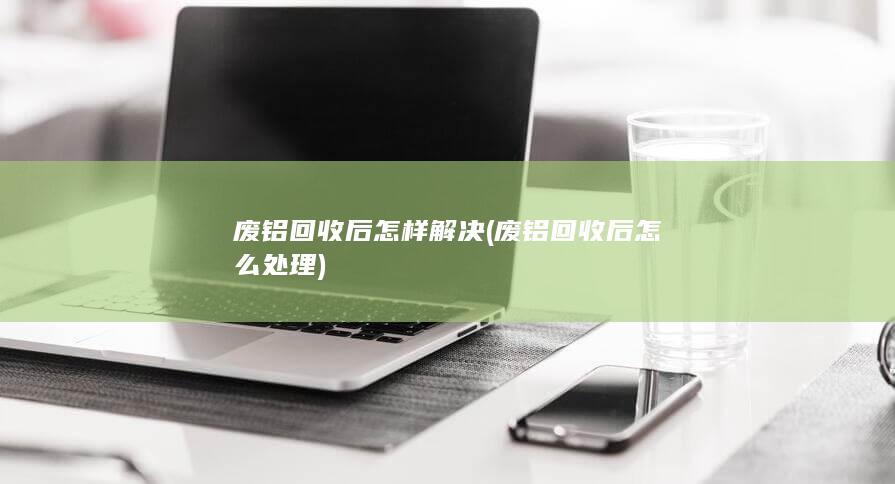 废铝回收后怎么处理