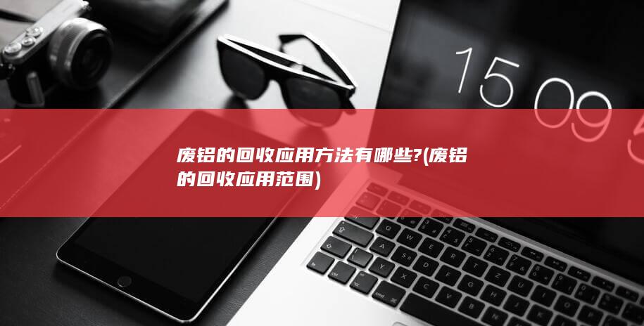 废铝的回收应用方法有哪些?