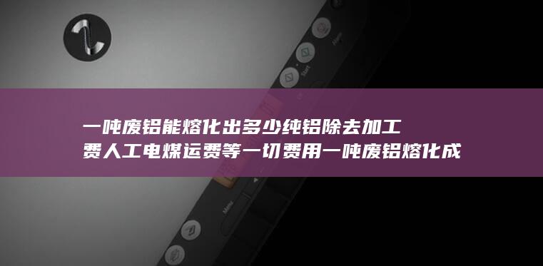 一吨废铝能熔化出多少纯铝除去加工费人工电煤运费等一切费用
