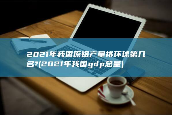 2021年我国原铝产量排环球第几名?
