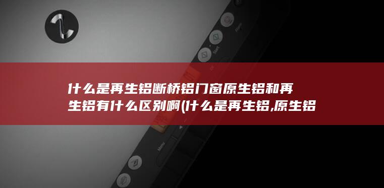 断桥铝门窗原生铝和再生铝有什么区别啊