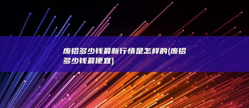 废铝多少钱最新行情是怎样的