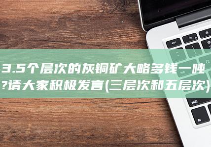 3.5个层次的灰铜矿大略多钱一吨?请大家积极发言