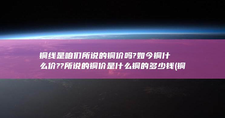 铜线是咱们所说的铜价吗?如今铜什么价??