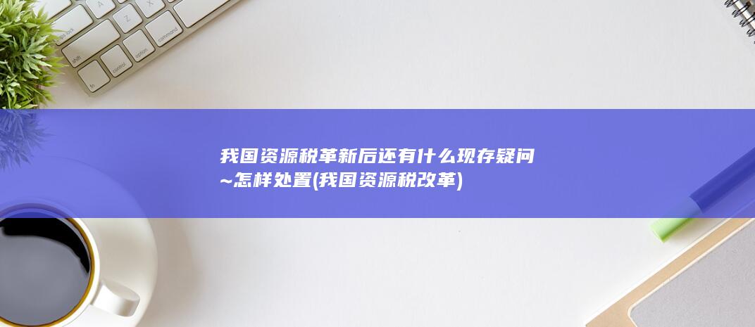 我国资源税革新后还有什么现存疑问~怎样处置